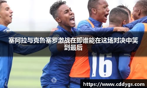塞阿拉与克鲁塞罗激战在即谁能在这场对决中笑到最后