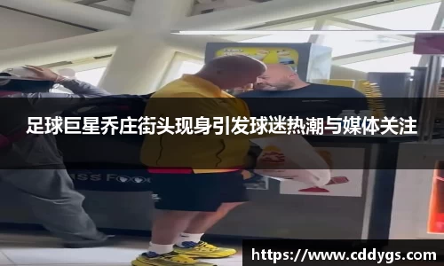 足球巨星乔庄街头现身引发球迷热潮与媒体关注