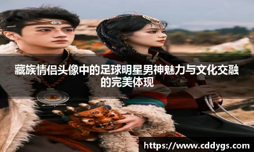 藏族情侣头像中的足球明星男神魅力与文化交融的完美体现